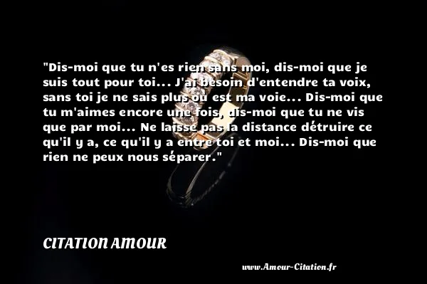 Dis-moi que tu n es rien sans moi, dis-moi que je suis tout pour toi... J ai besoin d entendre ta voix, sans toi je ne sais plus où est ma voie... Dis-moi que tu m aimes encore une fois, dis-moi que tu ne vis que par moi... Ne laisse pas la distance détruire ce qu il y a, ce qu il y a entre toi et moi... Dis-moi que rien ne peux nous séparer.  CITATION AMOUR