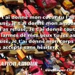  Je t ai donné mon coeur tu l as refusé, je t ai donné mon amour tu l as refusé, Je t ai donné toutes les larmes de mes yeux tu les as refusé, Je t ai donné mon corps tu l as accepté sans hésiter.  CITATION AMOUR