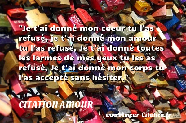 Je t ai donné mon coeur tu l as refusé, je t ai donné mon amour tu l as refusé, Je t ai donné toutes les larmes de mes yeux tu les as refusé, Je t ai donné mon corps tu l as accepté sans hésiter.  CITATION AMOUR