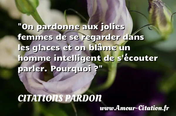On pardonne aux jolies femmes de se regarder dans les glaces et on blâme un homme intelligent de s écouter parler. Pourquoi ?  CITATIONS PARDON