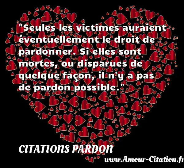 Seules les victimes auraient éventuellement le droit de pardonner. Si elles sont mortes, ou disparues de quelque façon, il n y a pas de pardon possible.  CITATIONS PARDON