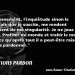  L étonnement, l inquiétude sinon le scandale que je suscite, me rendent conscient de ma singularité. Je ne joue pas le jeu. Profiter du monde et trahir le monde, c est ce qu après tout il a peut-être raison de ne pas pardonner.  CITATIONS PARDON