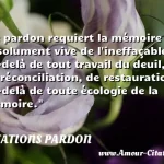  Le pardon requiert la mémoire absolument vive de l ineffaçable, au-delà de tout travail du deuil, de réconciliation, de restauration, au-delà de toute écologie de la mémoire.  CITATIONS PARDON