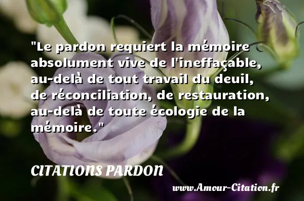 Le pardon requiert la mémoire absolument vive de l ineffaçable, au-delà de tout travail du deuil, de réconciliation, de restauration, au-delà de toute écologie de la mémoire.  CITATIONS PARDON
