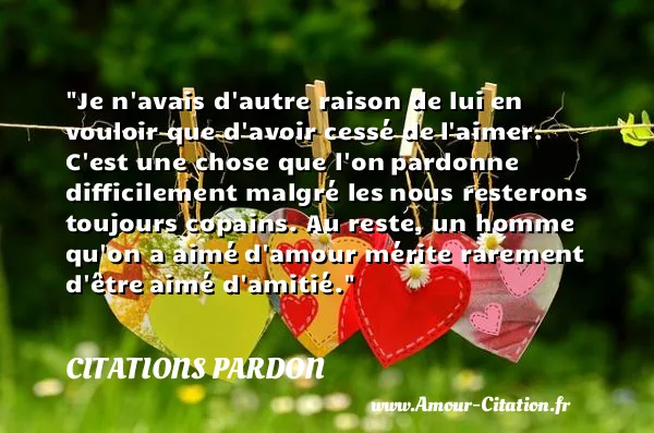 Je n avais d autre raison de lui en vouloir que d avoir cessé de l aimer. C est une chose que l on pardonne difficilement malgré les nous resterons toujours copains. Au reste, un homme qu on a aimé d amour mérite rarement d être aimé d amitié.  CITATIONS PARDON