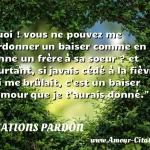Quoi ! vous ne pouvez me pardonner Quoi ! vous ne pouvez me pardonner un baiser comme en donne un frère à sa soeur ? et pourtant, si javais cédé à la fièvre qui me brûlait, c est un baiser d amour que je t aurais donné. CITATIONS PARDON
