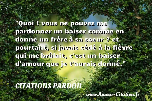Quoi ! vous ne pouvez me pardonner un baiser comme en donne un frère à sa soeur ? et pourtant, si javais cédé à la fièvre qui me brûlait, c est un baiser d amour que je t aurais donné. CITATIONS PARDON