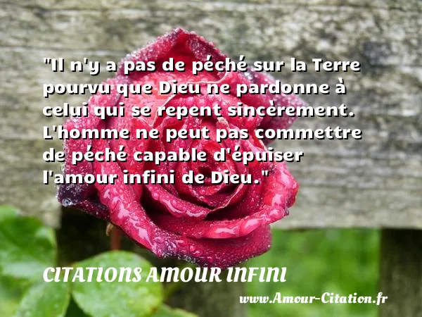 Il n y a pas de péché sur la Terre pourvu que Dieu ne pardonne à celui qui se repent sincèrement. L homme ne peut pas commettre de péché capable d épuiser l amour infini de Dieu.  CITATIONS AMOUR INFINI
