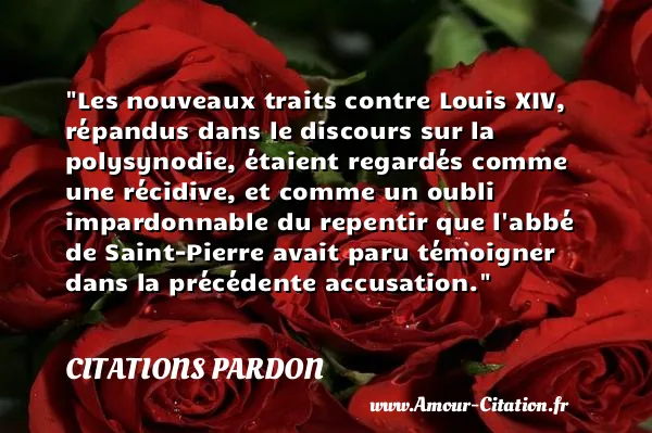 Les nouveaux traits contre Louis XIV, répandus dans le discours sur la polysynodie, étaient regardés comme une récidive, et comme un oubli impardonnable du repentir que l abbé de Saint-Pierre avait paru témoigner dans la précédente accusation.  CITATIONS PARDON