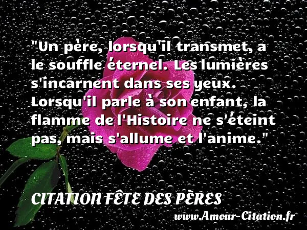 Un père, lorsqu il transmet, a le souffle éternel. Les lumières s incarnent dans ses yeux. Lorsqu il parle à son enfant, la flamme de l Histoire ne s éteint pas, mais s allume et l anime. CITATION FÊTE DES PÈRES
