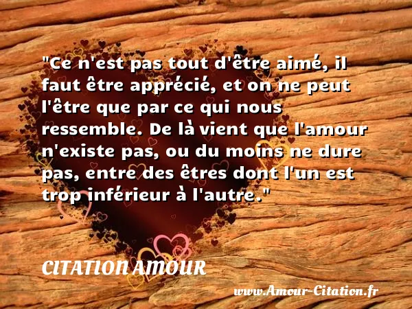 Ce n est pas tout d être aimé, il faut être apprécié, et on ne peut l être que par ce qui nous ressemble. De là vient que l amour n existe pas, ou du moins ne dure pas, entre des êtres dont l un est trop inférieur à l autre.  CITATION AMOUR