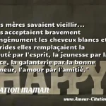  Nos mères savaient vieillir... elles acceptaient bravement et ingénument les cheveux blancs et les rides elles remplaçaient la beauté par l esprit, la jeunesse par la grâce, la galanterie par la bonne humeur, l amour par l amitié.  CITATION MAMAN