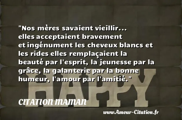 Nos mères savaient vieillir... elles acceptaient bravement et ingénument les cheveux blancs et les rides elles remplaçaient la beauté par l esprit, la jeunesse par la grâce, la galanterie par la bonne humeur, l amour par l amitié. CITATION MAMAN