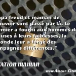 Papa freud et maman de Papa freud et maman de Beauvoir sont passé par là. Le premier a fourni aux hommes des excuses à leurs faiblesses, la seconde leur a forgé des compagnes différentes. CITATION MAMAN