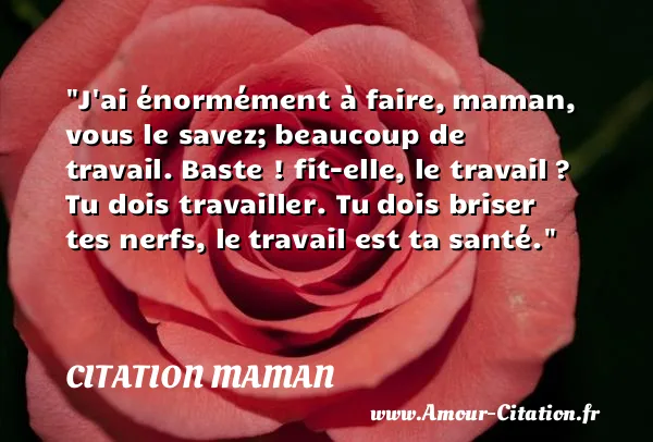 J ai énormément à faire, maman, vous le savez; beaucoup de travail. Baste ! fit-elle, le travail ? Tu dois travailler. Tu dois briser tes nerfs, le travail est ta santé. CITATION MAMAN