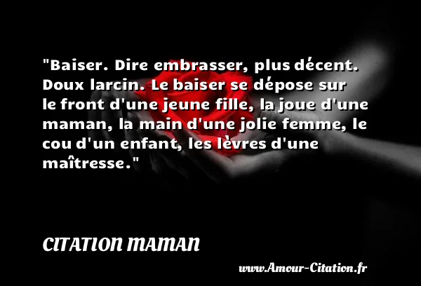 Baiser. Dire embrasser, plus décent. Doux larcin. Le baiser se dépose sur le front d une jeune fille, la joue d une maman, la main d une jolie femme, le cou d un enfant, les lèvres d une maîtresse. CITATION MAMAN