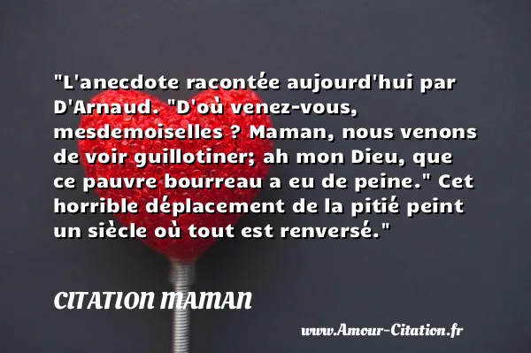 L anecdote racontée aujourd hui par D Arnaud.  D où venez-vous, mesdemoiselles ? Maman, nous venons de voir guillotiner; ah mon Dieu, que ce pauvre bourreau a eu de peine.  Cet horrible déplacement de la pitié peint un siècle où tout est renversé.  CITATION MAMAN