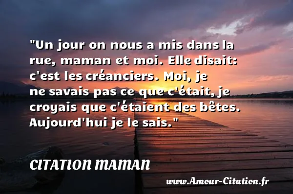 Un jour on nous a mis dans la rue, maman et moi. Elle disait: c est les créanciers. Moi, je ne savais pas ce que c était, je croyais que c étaient des bêtes. Aujourd hui je le sais. CITATION MAMAN