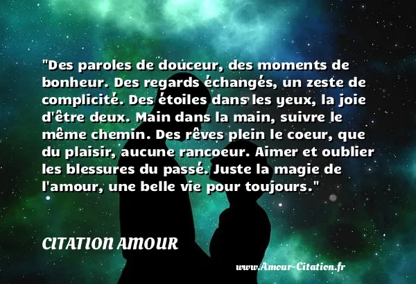 Des paroles de douceur, des moments de bonheur. Des regards échangés, un zeste de complicité. Des étoiles dans les yeux, la joie d être deux. Main dans la main, suivre le même chemin. Des rêves plein le coeur, que du plaisir, aucune rancoeur. Aimer et oublier les blessures du passé. Juste la magie de l amour, une belle vie pour toujours.  CITATION AMOUR