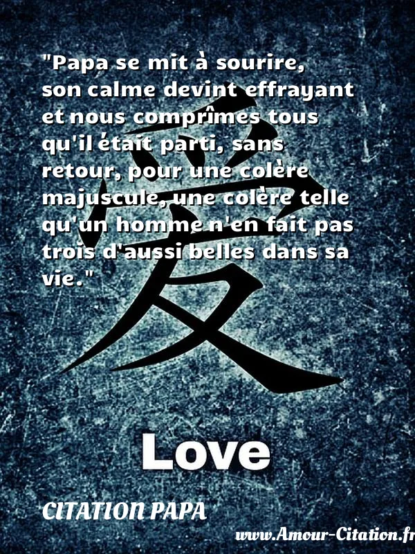 Papa se mit à sourire, son calme devint effrayant et nous comprîmes tous qu il était parti, sans retour, pour une colère majuscule, une colère telle qu un homme n en fait pas trois d aussi belles dans sa vie. CITATION PAPA