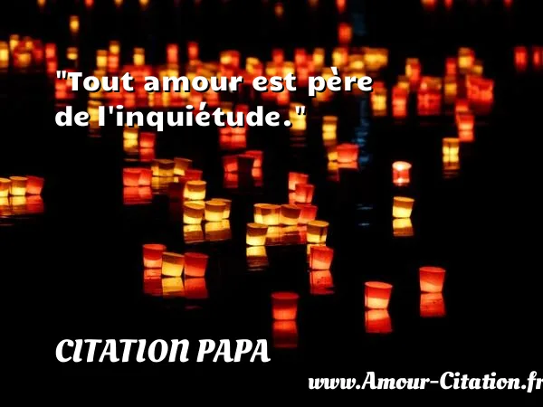 Tout amour est père de l inquiétude.  CITATION PAPA