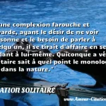  D une complexion farouche et bavarde, ayant le désir de ne voir personne et le besoin de parler à quelqu un, il se tirait d affaire en se parlant à lui-même. Quiconque a vécu solitaire sait à quel point le monologue est dans la nature.  CITATION SOLITAIRE
