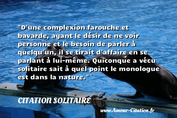 D une complexion farouche et bavarde, ayant le désir de ne voir personne et le besoin de parler à quelqu un, il se tirait d affaire en se parlant à lui-même. Quiconque a vécu solitaire sait à quel point le monologue est dans la nature.  CITATION SOLITAIRE