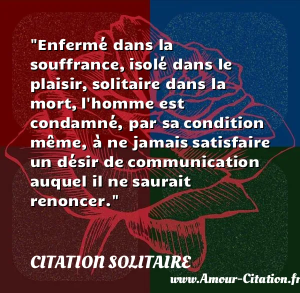 Enfermé dans la souffrance, isolé dans le plaisir, solitaire dans la mort, l homme est condamné, par sa condition même, à ne jamais satisfaire un désir de communication auquel il ne saurait renoncer.  CITATION SOLITAIRE