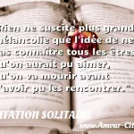  Rien ne suscite plus grande mélancolie que l idée de ne pas connaître tous les êtres qu on aurait pu aimer, qu on va mourir avant d avoir pu les rencontrer.  CITATION SOLITAIRE