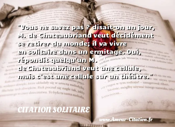 Vous ne savez pas ? disait-on un jour, M. de Chateaubriand veut décidément se retirer du monde; il va vivre en solitaire dans un ermitage. Oui, répondit quelqu un M. de Chateaubriand veut une cellule, mais c est une cellule sur un théâtre.  CITATION SOLITAIRE
