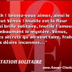  Ah ! laissez-vous aimer, ainsi le veut Vénus ! Inutile est la fleur qui brille solitaire, Inutile l amour embaumant le mystère. Vénus, des secrets qu on veut taire, Trahit les désirs inconnus...  CITATION SOLITAIRE