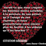  Serait-ce que nous croyons les hommes moins sensibles à la peinture de nos peines qu à l image de nos charmes, et nous promettrions-nous encore plus de facilité à les séduire qu à les toucher ?  CITATION SÉDUIRE