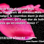  Je le hais d autant plus qu il m avait su séduire: Mais malgré le courroux dont je dois m animer, Qu il est dur de haïr ceux qu on voulait aimer !  CITATION SÉDUIRE