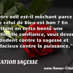 Votre oeil est-il méchant parce Votre oeil est-il méchant parce que celui de Dieu est bon ? En mettant en cette bonté une criminelle confiance, vous devenez impudent contre la sagesse et audacieux contre la puissance. CITATION SAGESSE