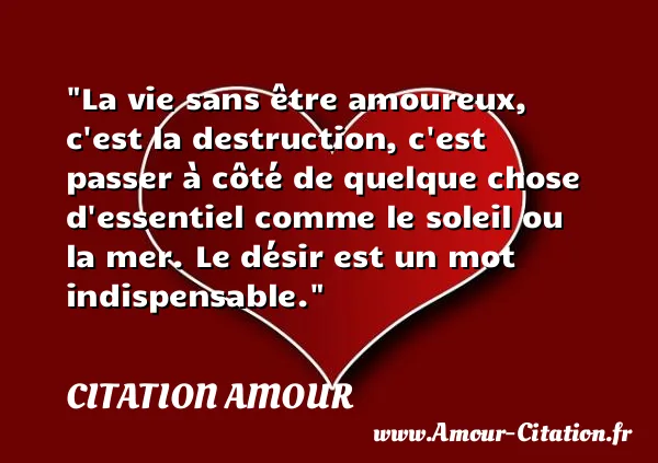 La vie sans être amoureux, c est la destruction, c est passer à côté de quelque chose d essentiel comme le soleil ou la mer. Le désir est un mot indispensable.  CITATION AMOUR