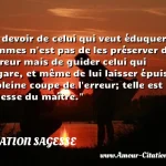  Le devoir de celui qui veut éduquer les hommes n est pas de les préserver de l erreur mais de guider celui qui s égare, et même de lui laisser épuiser la pleine coupe de l erreur; telle est la sagesse du maître.  CITATION SAGESSE