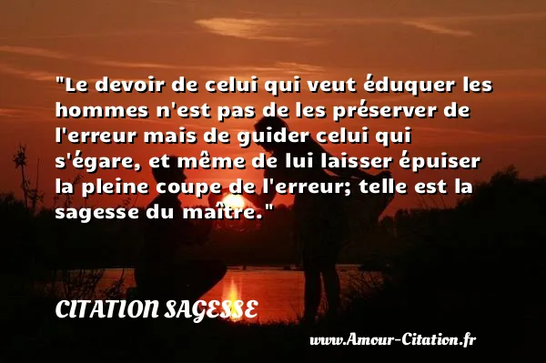 Le devoir de celui qui veut éduquer les hommes n est pas de les préserver de l erreur mais de guider celui qui s égare, et même de lui laisser épuiser la pleine coupe de l erreur; telle est la sagesse du maître.  CITATION SAGESSE