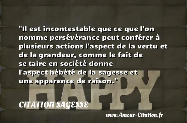 Il est incontestable que ce que l on nomme persévérance peut conférer à plusieurs actions l aspect de la vertu et de la grandeur, comme le fait de se taire en société donne l aspect hébété de la sagesse et une apparence de raison.  CITATION SAGESSE