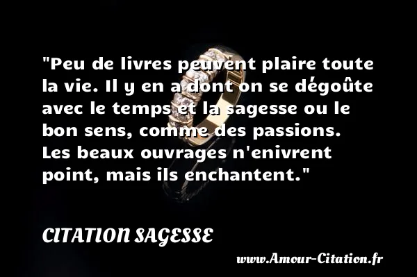 Peu de livres peuvent plaire toute la vie. Il y en a dont on se dégoûte avec le temps et la sagesse ou le bon sens, comme des passions. Les beaux ouvrages n enivrent point, mais ils enchantent.  CITATION SAGESSE