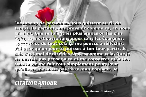Beaucoup de personnes nous quittent au fil du temps, Ils partent sans prévenir comme ça, en nous laissant, Que se soient les plus jeunes ou les plus âgés, La mort passe sans juger sans les épargnés, Spectatrice de tout cela ça me pousse à réfléchir, J ai peur qu un jour tu puisses à ton tour partir, Je sais c est mal de dire des choses comme cela, Que je ne devrais pas penser à ça et me consacrer qu à toi, Mais la vie me fait tout simplement peur, Peur qu elle ne me laisse pas vivre mon bonheur, Je voudrais seulement te dire que je t aime mon coeur.  CITATION AMOUR