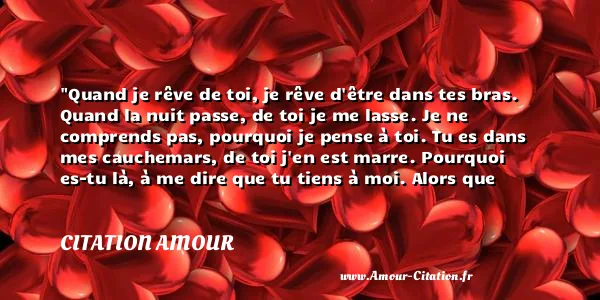 Quand je rêve de toi, je rêve d être dans tes bras. Quand la nuit passe, de toi je me lasse. Je ne comprends pas, pourquoi je pense à toi. Tu es dans mes cauchemars, de toi j en est marre. Pourquoi es-tu là, à me dire que tu tiens à moi. Alors que dans mon dos, t emmènes une autre fille au resto. Nous deux c est fini, ne me gâche pas la vie. Ca fait déjà 3 mois, et toujours aucune nouvelle de toi. Même tes amis ou ta famille, me demande ou t es si t es parti en vrille. Puis ton frère m a appelé, et m a dit de ne pas pleurer. Mais trop forte est ma souffrance, je n ai jamais eu de chance. Mais n’oublie à aucun moment que je t aime, même si la mort aujourd hui t emmène !  CITATION AMOUR