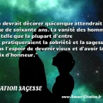 On devrait décorer quiconque On devrait décorer quiconque attendrait l âge de soixante ans. La vanité des hommes est telle que la plupart d entre eux pratiqueraient la sobriété et la sagesse dans l espoir de devenir vieux et d avoir la croix d honneur. CITATION SAGESSE