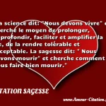  La science dit:  Nous devons vivre  et cherche le moyen de prolonger, approfondir, faciliter et amplifier la vie, de la rendre tolérable et acceptable. La sagesse dit:   Nous devons mourir  et cherche comment nous faire bien mourir.  CITATION SAGESSE