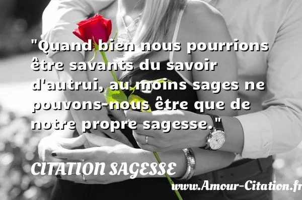 Quand bien nous pourrions être savants du savoir d autrui, au moins sages ne pouvons-nous être que de notre propre sagesse.  CITATION SAGESSE