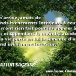  Il n arrive jamais de grands événements intérieurs à ceux qui n ont rien fait pour les appeler à eux; et cependant le moindre accident de la vie porte en lui la semence d un grand événement intérieur.  CITATION SAGESSE