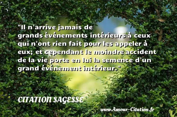 Il n arrive jamais de grands événements intérieurs à ceux qui n ont rien fait pour les appeler à eux; et cependant le moindre accident de la vie porte en lui la semence d un grand événement intérieur. CITATION SAGESSE