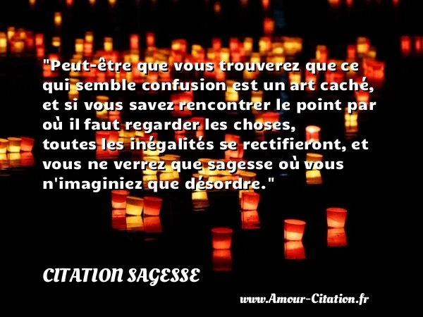Peut-être que vous trouverez que ce qui semble confusion est un art caché, et si vous savez rencontrer le point par où il faut regarder les choses, toutes les inégalités se rectifieront, et vous ne verrez que sagesse où vous n imaginiez que désordre. CITATION SAGESSE