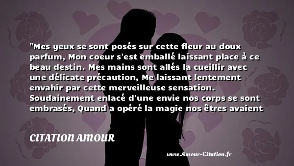 Mes yeux se sont posés sur cette fleur au doux parfum, Mon coeur s est emballé laissant place à ce beau destin. Mes mains sont allés la cueillir avec une délicate précaution, Me laissant lentement envahir par cette merveilleuse sensation. Soudainement enlacé d une envie nos corps se sont embrasés, Quand a opéré la magie nos êtres avaient totalement fusionnés.  CITATION AMOUR