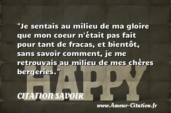 Je sentais au milieu de ma gloire que mon coeur n était pas fait pour tant de fracas, et bientôt, sans savoir comment, je me retrouvais au milieu de mes chères bergeries.  CITATION SAVOIR