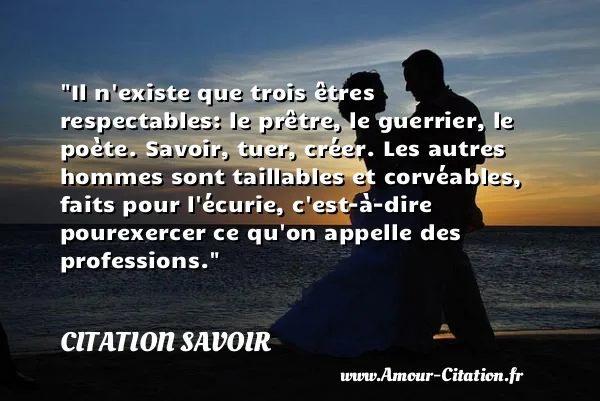 Il n existe que trois êtres respectables: le prêtre, le guerrier, le poète. Savoir, tuer, créer. Les autres hommes sont taillables et corvéables, faits pour l écurie, c est-à-dire pourexercer ce qu on appelle des professions.  CITATION SAVOIR
